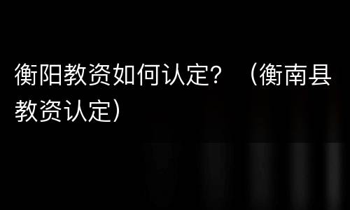 衡阳教资如何认定？（衡南县教资认定）