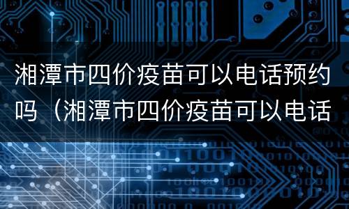 湘潭市四价疫苗可以电话预约吗（湘潭市四价疫苗可以电话预约吗）