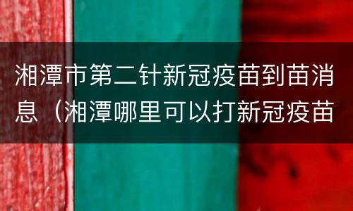 湘潭市第二针新冠疫苗到苗消息（湘潭哪里可以打新冠疫苗第二针）