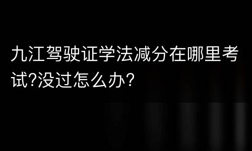 九江驾驶证学法减分在哪里考试?没过怎么办?