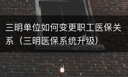 三明单位如何变更职工医保关系（三明医保系统升级）
