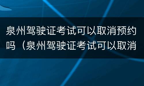 泉州驾驶证考试可以取消预约吗（泉州驾驶证考试可以取消预约吗多少钱）