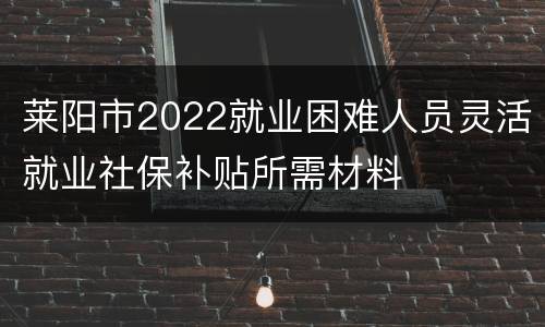 莱阳市2022就业困难人员灵活就业社保补贴所需材料