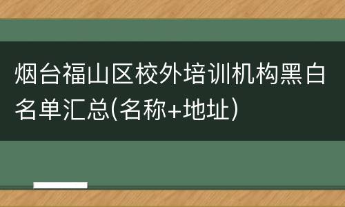 烟台福山区校外培训机构黑白名单汇总(名称+地址)