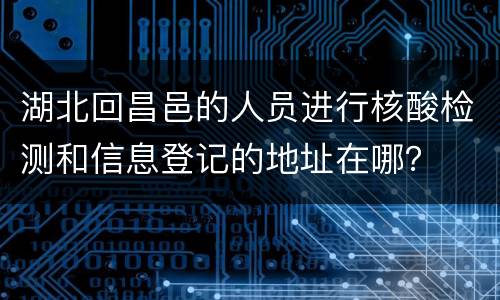 湖北回昌邑的人员进行核酸检测和信息登记的地址在哪？