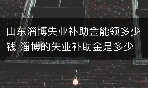 山东淄博失业补助金能领多少钱 淄博的失业补助金是多少