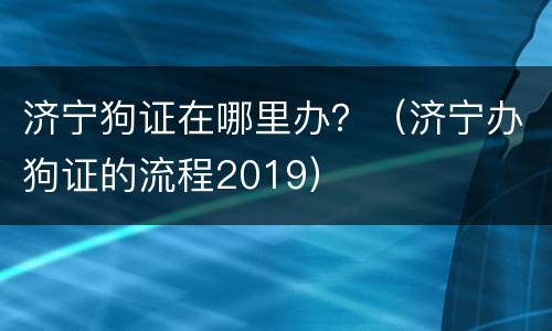 济宁狗证在哪里办？（济宁办狗证的流程2019）