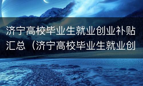 济宁高校毕业生就业创业补贴汇总（济宁高校毕业生就业创业补贴汇总查询）