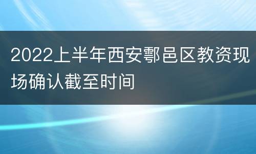 2022上半年西安鄠邑区教资现场确认截至时间