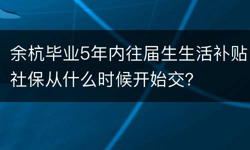 余杭毕业5年内往届生生活补贴社保从什么时候开始交？