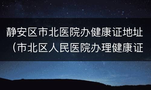静安区市北医院办健康证地址（市北区人民医院办理健康证）