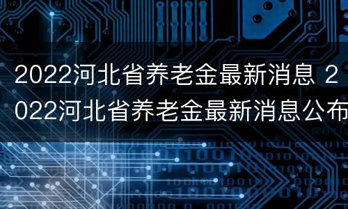 2022河北省养老金最新消息 2022河北省养老金最新消息公布
