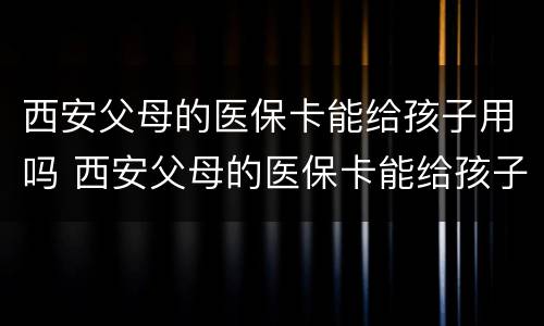 西安父母的医保卡能给孩子用吗 西安父母的医保卡能给孩子用吗