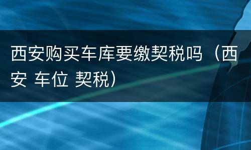 西安购买车库要缴契税吗（西安 车位 契税）