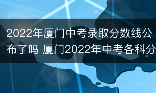 2022年厦门中考录取分数线公布了吗 厦门2022年中考各科分数