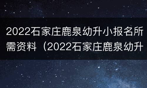 2022石家庄鹿泉幼升小报名所需资料（2022石家庄鹿泉幼升小报名所需资料是什么）