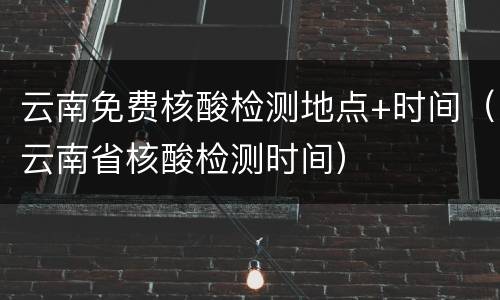 云南免费核酸检测地点+时间（云南省核酸检测时间）