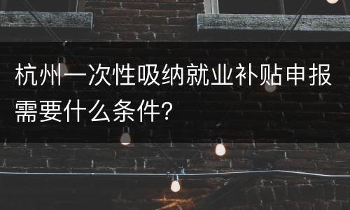 杭州一次性吸纳就业补贴申报需要什么条件？