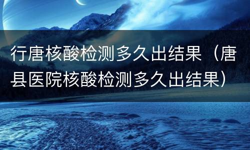 行唐核酸检测多久出结果（唐县医院核酸检测多久出结果）