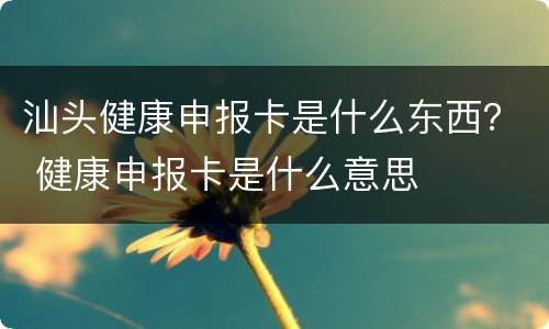 汕头健康申报卡是什么东西？ 健康申报卡是什么意思