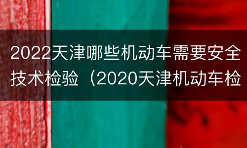 2022天津哪些机动车需要安全技术检验（2020天津机动车检验新政策）