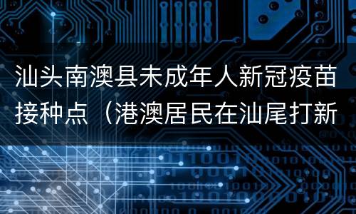 汕头南澳县未成年人新冠疫苗接种点（港澳居民在汕尾打新冠疫苗）