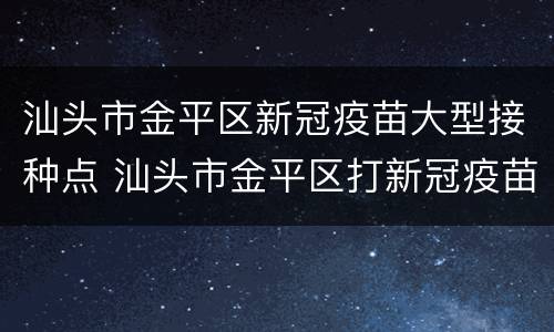 汕头市金平区新冠疫苗大型接种点 汕头市金平区打新冠疫苗地点