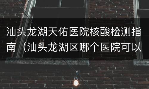 汕头龙湖天佑医院核酸检测指南（汕头龙湖区哪个医院可以做核酸检测）