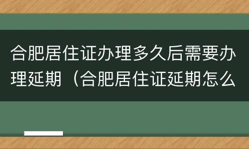 合肥居住证办理多久后需要办理延期（合肥居住证延期怎么办理）