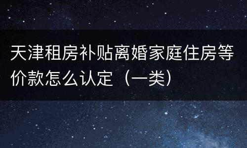 天津租房补贴离婚家庭住房等价款怎么认定（一类）