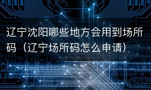辽宁沈阳哪些地方会用到场所码（辽宁场所码怎么申请）