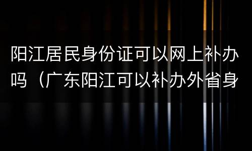 阳江居民身份证可以网上补办吗（广东阳江可以补办外省身份证吗）