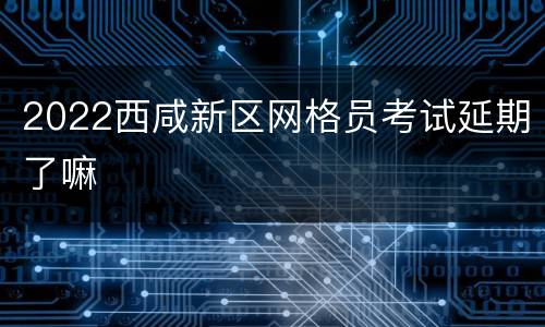 2022西咸新区网格员考试延期了嘛