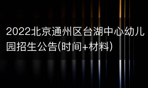 2022北京通州区台湖中心幼儿园招生公告(时间+材料)