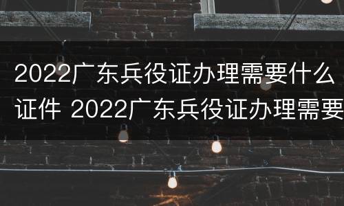 2022广东兵役证办理需要什么证件 2022广东兵役证办理需要什么证件呢