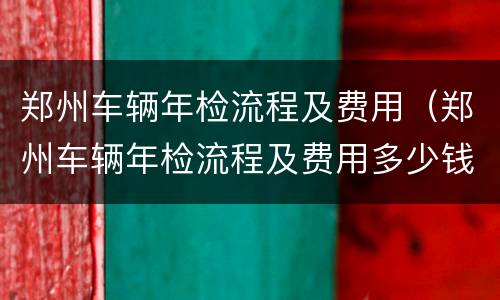 郑州车辆年检流程及费用（郑州车辆年检流程及费用多少钱）