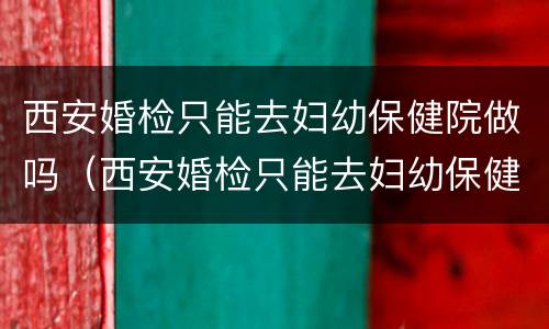 西安婚检只能去妇幼保健院做吗（西安婚检只能去妇幼保健院做吗女）