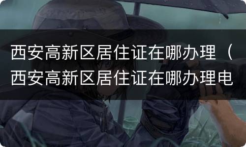 西安高新区居住证在哪办理（西安高新区居住证在哪办理电话）