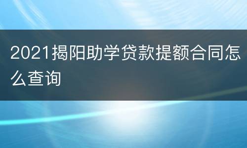 2021揭阳助学贷款提额合同怎么查询