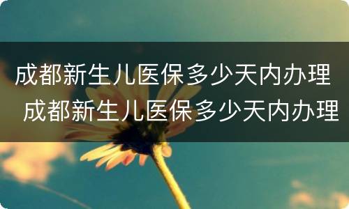 成都新生儿医保多少天内办理 成都新生儿医保多少天内办理完