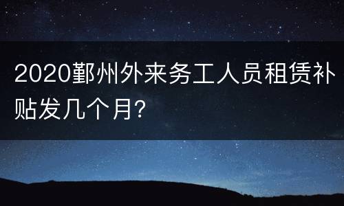 2020鄞州外来务工人员租赁补贴发几个月？