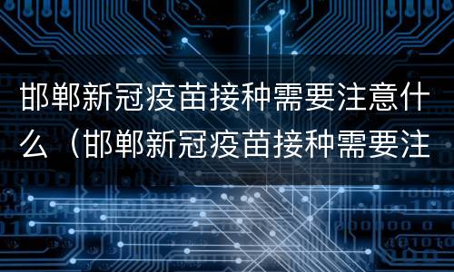 邯郸新冠疫苗接种需要注意什么（邯郸新冠疫苗接种需要注意什么吗）