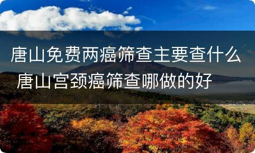 唐山免费两癌筛查主要查什么 唐山宫颈癌筛查哪做的好