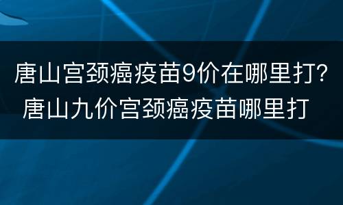 唐山宫颈癌疫苗9价在哪里打？ 唐山九价宫颈癌疫苗哪里打