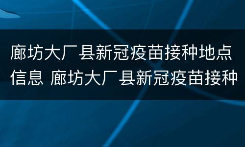 廊坊大厂县新冠疫苗接种地点信息 廊坊大厂县新冠疫苗接种地点信息表