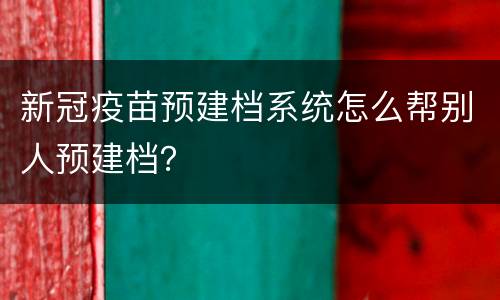 新冠疫苗预建档系统怎么帮别人预建档？