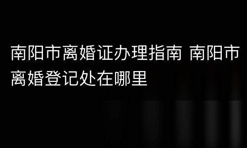 南阳市离婚证办理指南 南阳市离婚登记处在哪里
