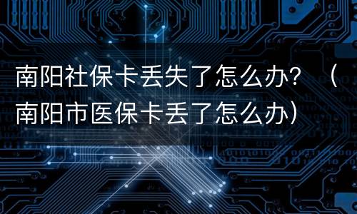 南阳社保卡丢失了怎么办？（南阳市医保卡丢了怎么办）