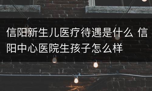 信阳新生儿医疗待遇是什么 信阳中心医院生孩子怎么样