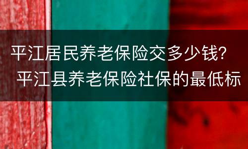 平江居民养老保险交多少钱？ 平江县养老保险社保的最低标准?
